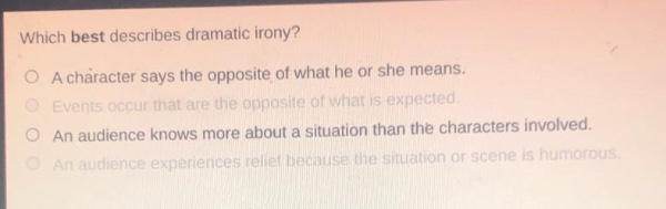 which best describes dramatic irony?\na character says the opposite of what he or she means.\nevents occur that are the opposite of what is expected.\nan audience knows more about a situation than the characters involved.\nan audience experiences relief because the situation or scene is humorous.