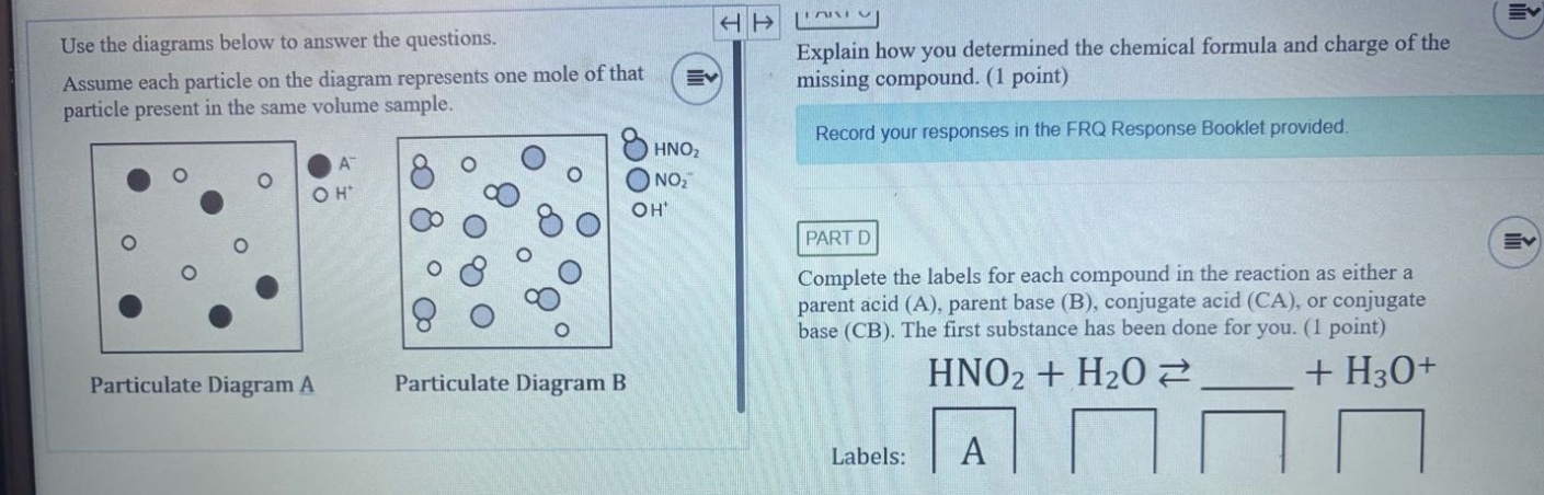 use the diagrams below to answer the questions. assume each particle on the diagram represents one mole of that particle present in the same volume sample. explain how you determined the chemical formula and charge of the missing compound. (1 point) record your responses in the frq response booklet provided. part d complete the labels for each compound in the reaction as either a parent acid (a), parent base (b), conjugate acid (ca), or conjugate base (cb). the first substance has been done for you. (1 point) hno2 + h2o ⇌ ____ + h3o+ labels: a