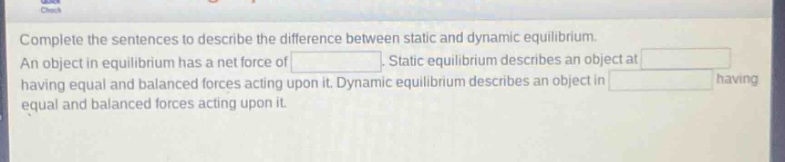 complete the sentences to describe the difference between static and dynamic equilibrium. an object in equilibrium has a net force of . static equilibrium describes an object at having equal and balanced forces acting upon it. dynamic equilibrium describes an object in having equal and balanced forces acting upon it.