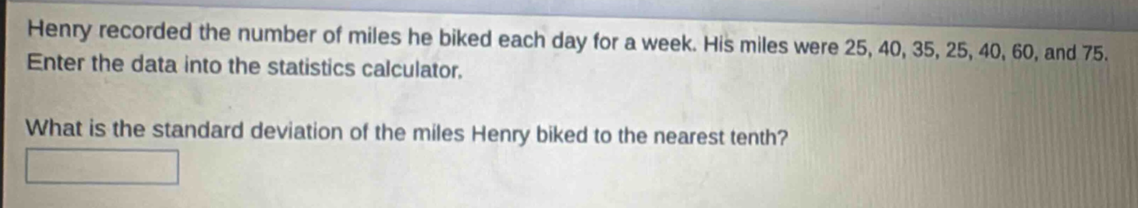 henry recorded the number of miles he biked each day for a week. his miles were 25, 40, 35, 25, 40, 60, and 75. enter the data into the statistics calculator. what is the standard deviation of the miles henry biked to the nearest tenth?