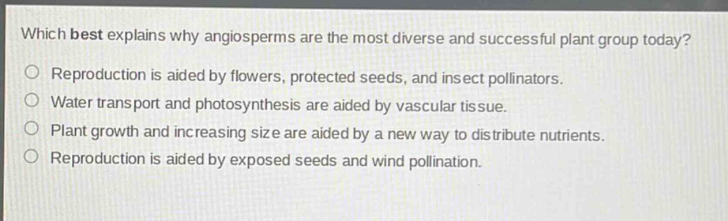 which best explains why angiosperms are the most diverse and successful plant group today?\nreproduction is aided by flowers, protected seeds, and insect pollinators.\nwater transport and photosynthesis are aided by vascular tissue.\nplant growth and increasing size are aided by a new way to distribute nutrients.\nreproduction is aided by exposed seeds and wind pollination.