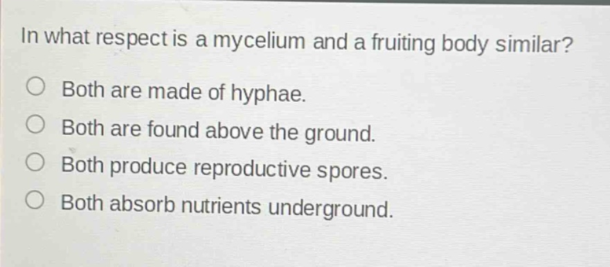 in what respect is a mycelium and a fruiting body similar?\no both are made of hyphae.\no both are found above the ground.\no both produce reproductive spores.\no both absorb nutrients underground.