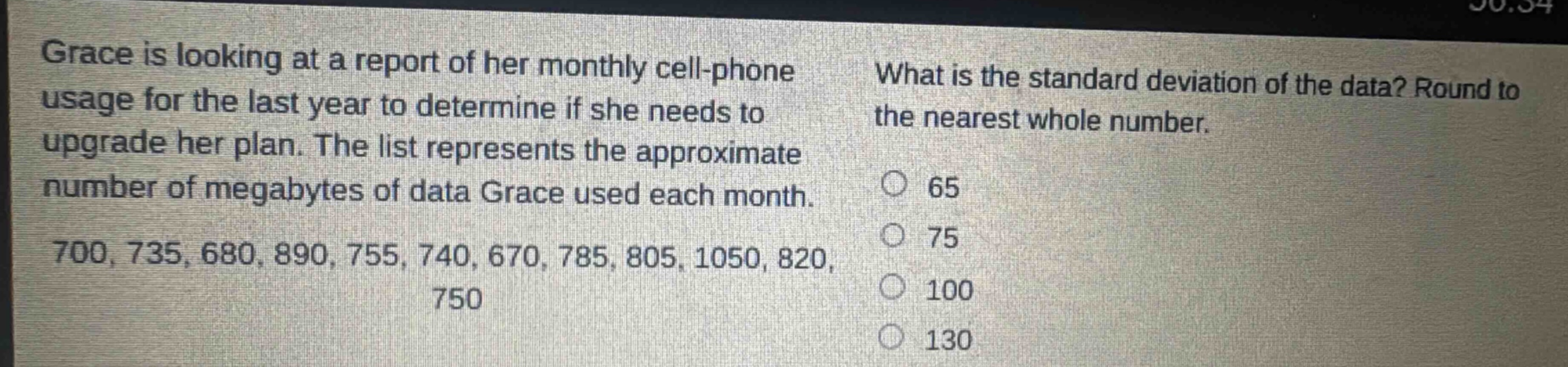 grace is looking at a report of her monthly cell - phone usage for the last year to determine if she needs to upgrade her plan. the list represents the approximate number of megabytes of data grace used each month. 700, 735, 680, 890, 755, 740, 670, 785, 805, 1050, 820, 750. what is the standard deviation of the data? round to the nearest whole number. 65 75 100 130