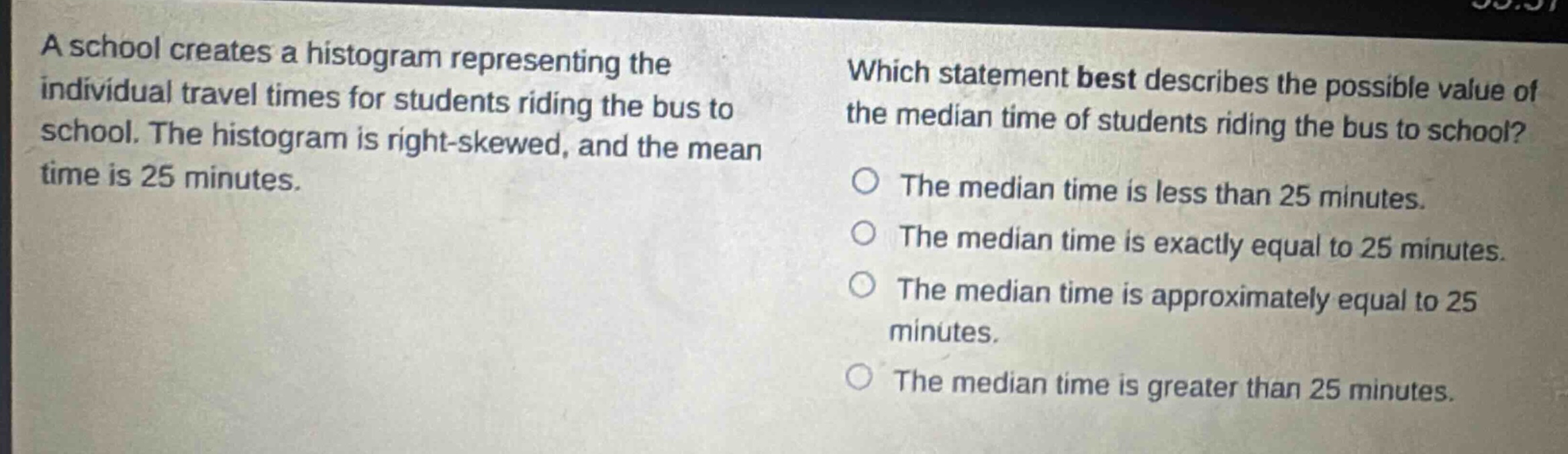 a school creates a histogram representing the individual travel times for students riding the bus to school. the histogram is right - skewed, and the mean time is 25 minutes. which statement best describes the possible value of the median time of students riding the bus to school? the median time is less than 25 minutes. the median time is exactly equal to 25 minutes. the median time is approximately equal to 25 minutes. the median time is greater than 25 minutes.