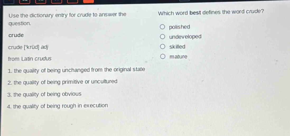 use the dictionary entry for crude to answer the question. crude crude krüd adj from latin crudus 1. the quality of being unchanged from the original state 2. the quality of being primitive or uncultured 3. the quality of being obvious 4. the quality of being rough in execution which word best defines the word crude? polished undeveloped skilled mature