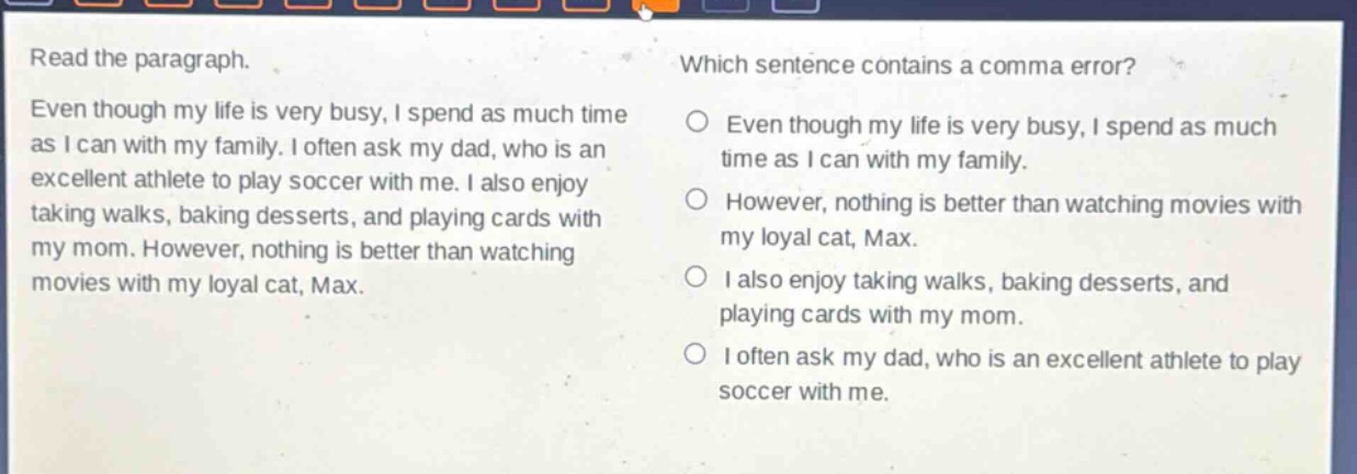 read the paragraph. even though my life is very busy, i spend as much time as i can with my family. i often ask my dad, who is an excellent athlete to play soccer with me. i also enjoy taking walks, baking desserts, and playing cards with my mom. however, nothing is better than watching movies with my loyal cat, max. which sentence contains a comma error? even though my life is very busy, i spend as much time as i can with my family. however, nothing is better than watching movies with my loyal cat, max. i also enjoy taking walks, baking desserts, and playing cards with my mom. i often ask my dad, who is an excellent athlete to play soccer with me.