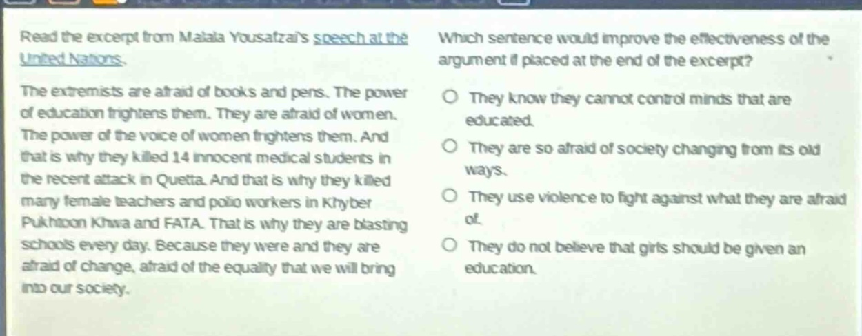 read the excerpt from malala yousafzais speech at the united nations. the extremists are afraid of books and pens. the power of education frightens them. they are afraid of women. the power of the voice of women frightens them. and that is why they killed 14 innocent medical students in the recent attack in quetta. and that is why they killed many female teachers and polio workers in khyber pakhtoon khwa and fata. that is why they are blasting schools every day. because they were and they are afraid of change, afraid of the equality that we will bring into our society. which sentence would improve the effectiveness of the argument if placed at the end of the excerpt? they know they cannot control minds that are educated. they are so afraid of society changing from its old ways. they use violence to fight against what they are afraid of. they do not believe that girls should be given an education.