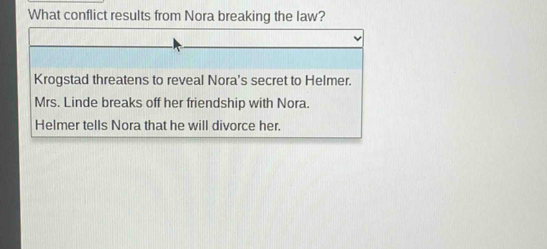 what conflict results from nora breaking the law? krogstad threatens to reveal noras secret to helmer. mrs. linde breaks off her friendship with nora. helmer tells nora that he will divorce her.