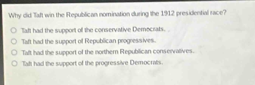 why did taft win the republican nomination during the 1912 presidential race?\no taft had the support of the conservative democrats.\no taft had the support of republican progressives.\no taft had the support of the northern republican conservatives.\no taft had the support of the progressive democrats.
