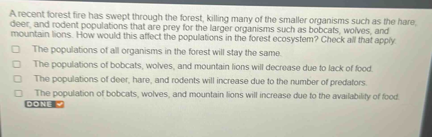 a recent forest fire has swept through the forest, killing many of the smaller organisms such as the hare, deer, and rodent populations that are prey for the larger organisms such as bobcats, wolves, and mountain lions. how would this affect the populations in the forest ecosystem? check all that apply. the populations of all organisms in the forest will stay the same. the populations of bobcats, wolves, and mountain lions will decrease due to lack of food. the populations of deer, hare, and rodents will increase due to the number of predators. the population of bobcats, wolves, and mountain lions will increase due to the availability of food. done