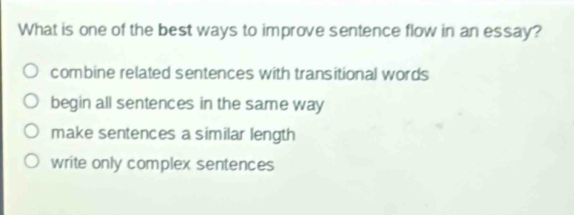 what is one of the best ways to improve sentence flow in an essay?\ncombine related sentences with transitional words\nbegin all sentences in the same way\nmake sentences a similar length\nwrite only complex sentences