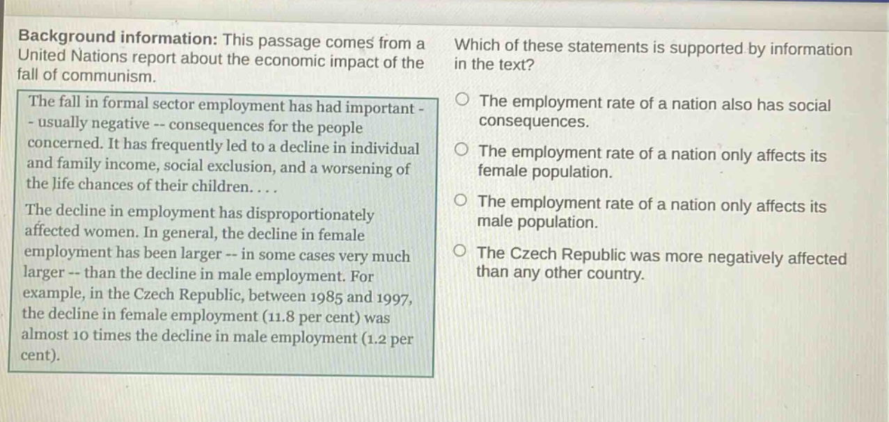 background information: this passage comes from a united nations report about the economic impact of the fall of communism. the fall in formal sector employment has had important - usually negative -- consequences for the people concerned. it has frequently led to a decline in individual and family income, social exclusion, and a worsening of the life chances of their children.... the decline in employment has disproportionately affected women. in general, the decline in female employment has been larger -- in some cases very much larger -- than the decline in male employment. for example, in the czech republic, between 1985 and 1997, the decline in female employment (11.8 per cent) was almost 10 times the decline in male employment (1.2 per cent). which of these statements is supported by information in the text? the employment rate of a nation also has social consequences. the employment rate of a nation only affects its female population. the employment rate of a nation only affects its male population. the czech republic was more negatively affected than any other country.