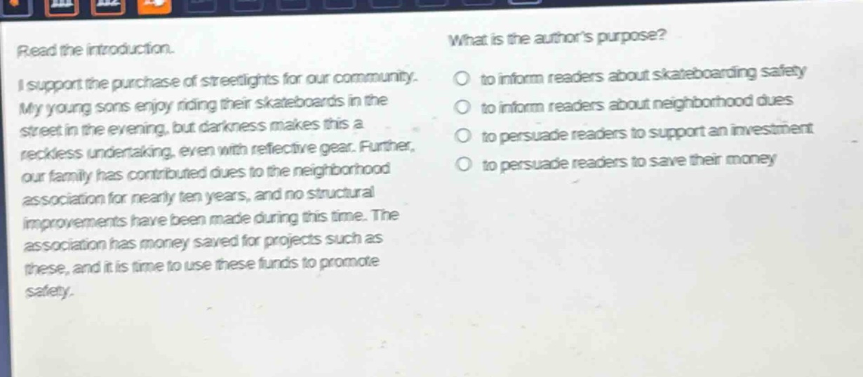 read the introduction. i support the purchase of streetlights for our community. my young sons enjoy riding their skateboards in the street in the evening, but darkness makes this a reckless undertaking, even with reflective gear. further, our family has contributed dues to the neighborhood association for nearly ten years, and no structural improvements have been made during this time. the association has money saved for projects such as these, and it is time to use these funds to promote safety. what is the authors purpose? to inform readers about skateboarding safety to inform readers about neighborhood dues to persuade readers to support an investment to persuade readers to save their money