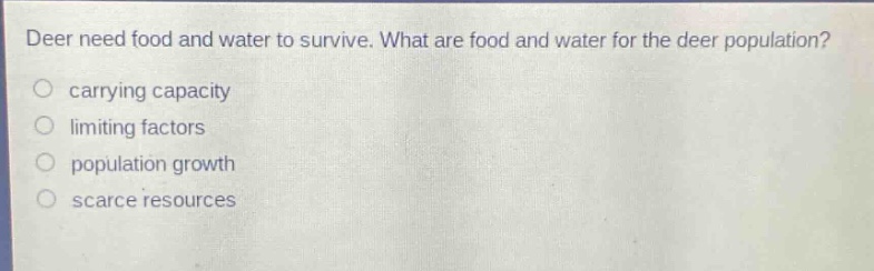 deer need food and water to survive. what are food and water for the deer population?\ncarrying capacity\nlimiting factors\npopulation growth\nscarce resources