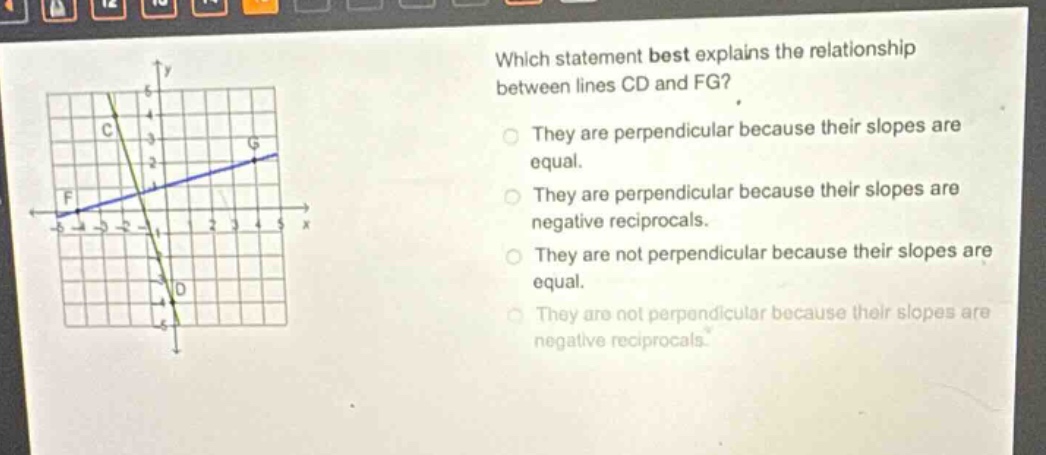 which statement best explains the relationship between lines cd and fg? they are perpendicular because their slopes are equal. they are perpendicular because their slopes are negative reciprocals. they are not perpendicular because their slopes are equal. they are not perpendicular because their slopes are negative reciprocals.