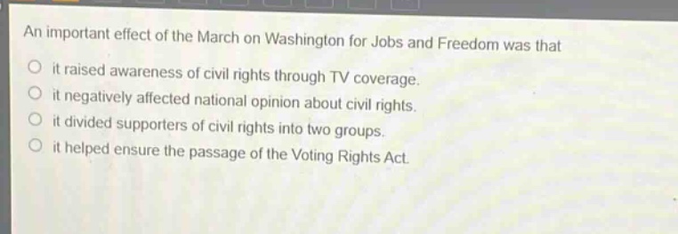 an important effect of the march on washington for jobs and freedom was that\nit raised awareness of civil rights through tv coverage.\nit negatively affected national opinion about civil rights.\nit divided supporters of civil rights into two groups.\nit helped ensure the passage of the voting rights act.
