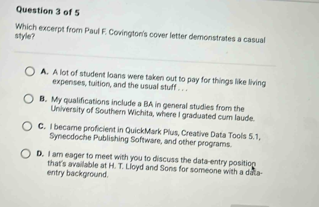 question 3 of 5 which excerpt from paul f. covingtons cover letter demonstrates a casual style? a. a lot of student loans were taken out to pay for things like living expenses, tuition, and the usual stuff... b. my qualifications include a ba in general studies from the university of southern wichita, where i graduated cum laude. c. i became proficient in quickmark plus, creative data tools 5.1, synecdoche publishing software, and other programs. d. i am eager to meet with you to discuss the data - entry position thats available at h. t. lloyd and sons for someone with a data - entry background.