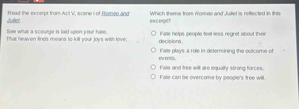 read the excerpt from act v, scene i of romeo and juliet. see what a scourge is laid upon your hate, that heaven finds means to kill your joys with love; which theme from romeo and juliet is reflected in this excerpt? fate helps people feel less regret about their decisions. fate plays a role in determining the outcome of events. fate and free will are equally strong forces. fate can be overcome by peoples free will.