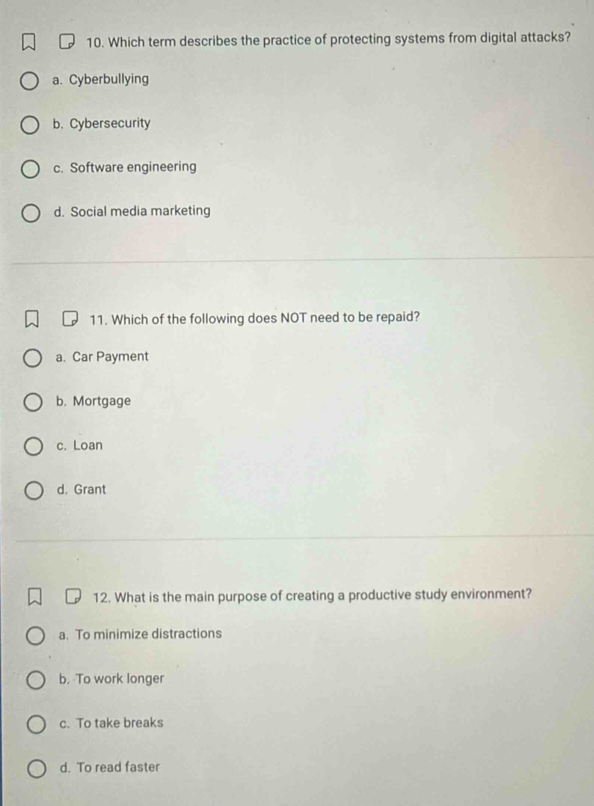 10. which term describes the practice of protecting systems from digital attacks? a. cyberbullying b. cybersecurity c. software engineering d. social media marketing 11. which of the following does not need to be repaid? a. car payment b. mortgage c. loan d. grant 12. what is the main purpose of creating a productive study environment? a. to minimize distractions b. to work longer c. to take breaks d. to read faster