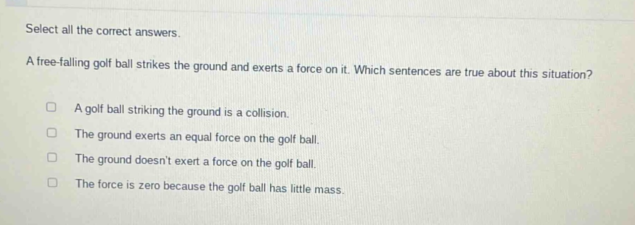 select all the correct answers. a free - falling golf ball strikes the ground and exerts a force on it. which sentences are true about this situation? a golf ball striking the ground is a collision. the ground exerts an equal force on the golf ball. the ground doesnt exert a force on the golf ball. the force is zero because the golf ball has little mass.