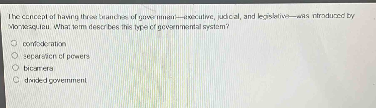 the concept of having three branches of government—executive, judicial, and legislative—was introduced by montesquieu. what term describes this type of governmental system?\nconfederation\nseparation of powers\nbicameral\ndivided government