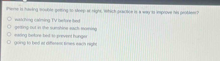 pierre is having trouble getting to sleep at night. which practice is a way to improve his problem? watching calming tv before bed getting out in the sunshine each morning eating before bed to prevent hunger going to bed at different times each night