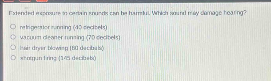 extended exposure to certain sounds can be harmful. which sound may damage hearing?\nrefrigerator running (40 decibels)\nvacuum cleaner running (70 decibels)\nhair dryer blowing (80 decibels)\nshotgun firing (145 decibels)