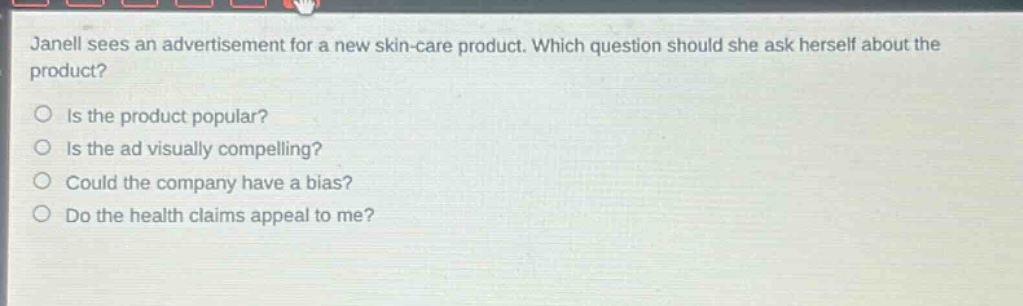 janell sees an advertisement for a new skin - care product. which question should she ask herself about the product?\nis the product popular?\nis the ad visually compelling?\ncould the company have a bias?\ndo the health claims appeal to me?