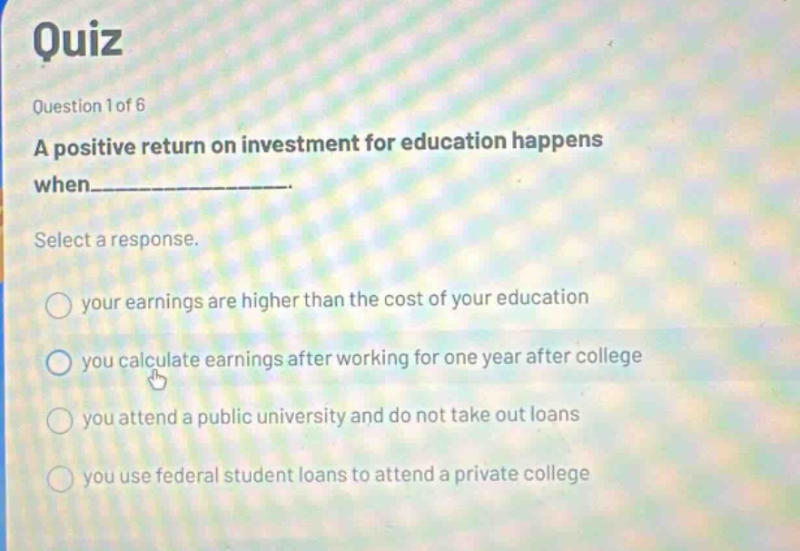 quiz question 1 of 6 a positive return on investment for education happens when___________. select a response. your earnings are higher than the cost of your education you calculate earnings after working for one year after college you attend a public university and do not take out loans you use federal student loans to attend a private college