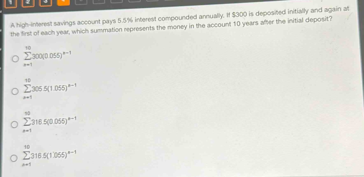 a high - interest savings account pays 5.5% interest compounded annually. if $300 is deposited initially and again at the first of each year, which summation represents the money in the account 10 years after the initial deposit?\n10\n∑300(0.055)^(n - 1)\nn = 1\n10\n∑305.5(1.055)^(n - 1)\nn = 1\n10\n∑316.5(0.055)^(n - 1)\nn = 1\n10\n∑316.5(1.055)^(n - 1)\nn = 1
