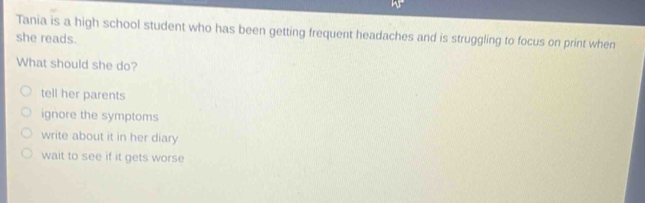 tania is a high school student who has been getting frequent headaches and is struggling to focus on print when she reads. what should she do? tell her parents ignore the symptoms write about it in her diary wait to see if it gets worse