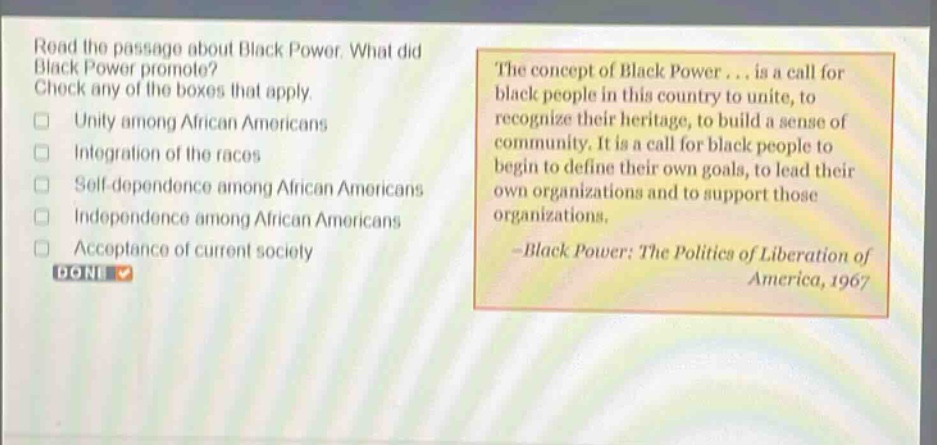 read the passage about black power. what did black power promote? check any of the boxes that apply. unity among african americans integration of the races self - dependence among african americans independence among african americans acceptance of current society the concept of black power... is a call for black people in this country to unite, to recognize their heritage, to build a sense of community. it is a call for black people to begin to define their own goals, to lead their own organizations and to support those organizations. - black power: the politics of liberation of america, 1967