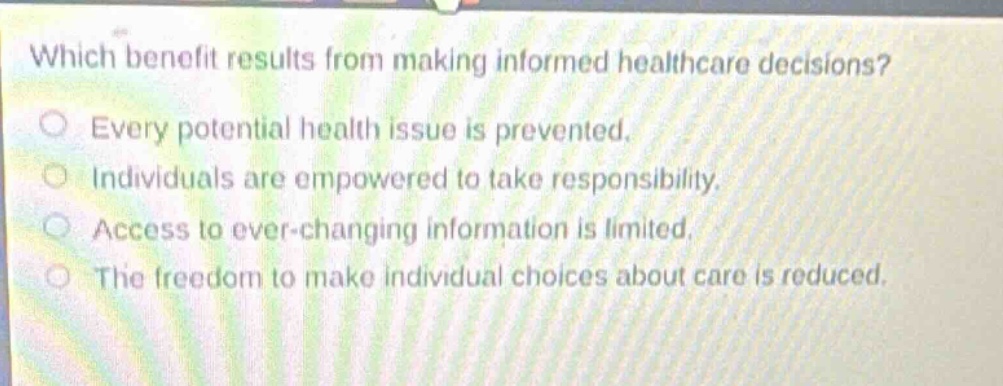 which benefit results from making informed healthcare decisions?\no every potential health issue is prevented.\no individuals are empowered to take responsibility.\no access to ever - changing information is limited.\no the freedom to make individual choices about care is reduced.