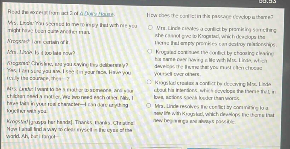 read the excerpt from act 3 of a dolls house. mrs. linde: you seemed to me to imply that with me you might have been quite another man. krogstad: i am certain of it. mrs. linde: is it too late now? krogstad: christine, are you saying this deliberately? yes, i am sure you are. i see it in your face. have you really the courage, then—? mrs. linde: i want to be a mother to someone, and your children need a mother. we two need each other. nils, i have faith in your real character—i can dare anything together with you. krogstad grasps her hands. thanks, thanks, christine! now i shall find a way to clear myself in the eyes of the world. ah, but i forgot— how does the conflict in this passage develop a theme? mrs. linde creates a conflict by promising something she cannot give to krogstad, which develops the theme that empty promises can destroy relationships. krogstad continues the conflict by choosing clearing his name over having a life with mrs. linde, which develops the theme that you must often choose yourself over others. krogstad creates a conflict by deceiving mrs. linde about his intentions, which develops the theme that, in love, actions speak louder than words. mrs. linde resolves the conflict by committing to a new life with krogstad, which develops the theme that new beginnings are always possible.