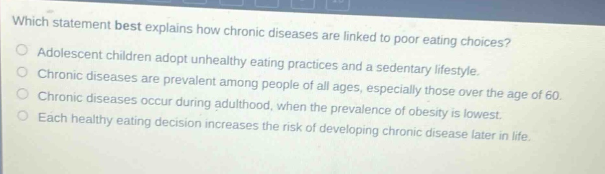 which statement best explains how chronic diseases are linked to poor eating choices? adolescent children adopt unhealthy eating practices and a sedentary lifestyle. chronic diseases are prevalent among people of all ages, especially those over the age of 60. chronic diseases occur during adulthood, when the prevalence of obesity is lowest. each healthy eating decision increases the risk of developing chronic disease later in life.