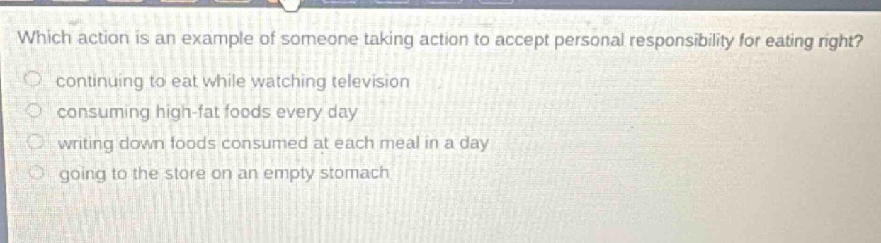 which action is an example of someone taking action to accept personal responsibility for eating right? continuing to eat while watching television consuming high - fat foods every day writing down foods consumed at each meal in a day going to the store on an empty stomach