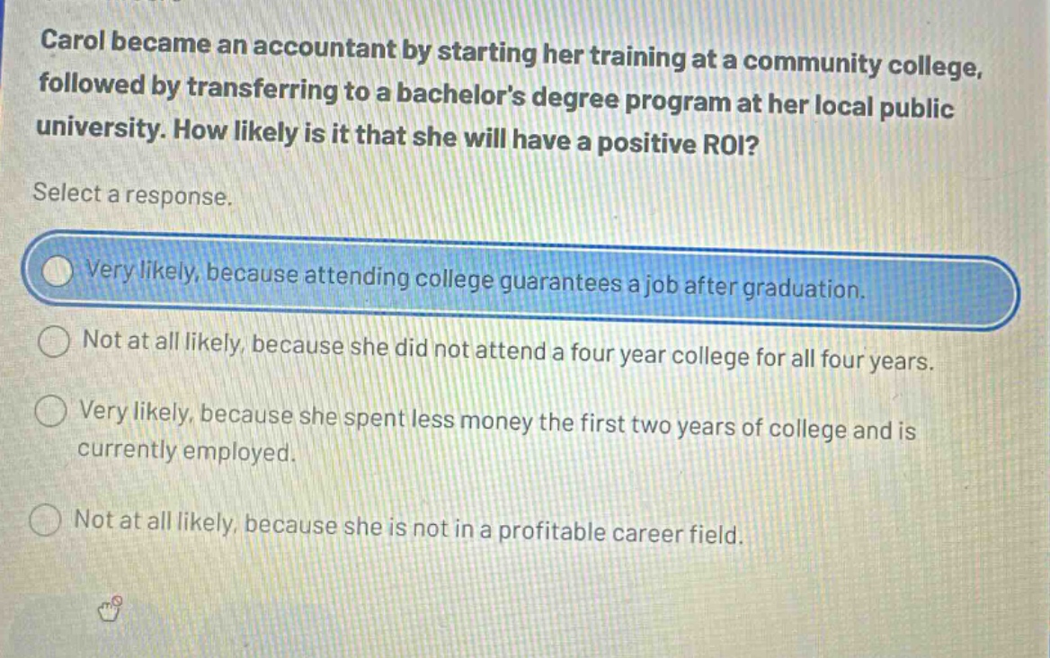 carol became an accountant by starting her training at a community college, followed by transferring to a bachelors degree program at her local public university. how likely is it that she will have a positive roi? select a response. very likely, because attending college guarantees a job after graduation. not at all likely, because she did not attend a four - year college for all four years. very likely, because she spent less money the first two years of college and is currently employed. not at all likely, because she is not in a profitable career field.