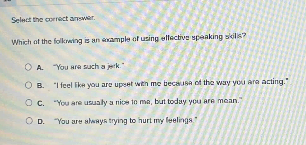 select the correct answer. which of the following is an example of using effective speaking skills? a. “you are such a jerk.” b. “i feel like you are upset with me because of the way you are acting.” c. “you are usually a nice to me, but today you are mean.” d. “you are always trying to hurt my feelings.”