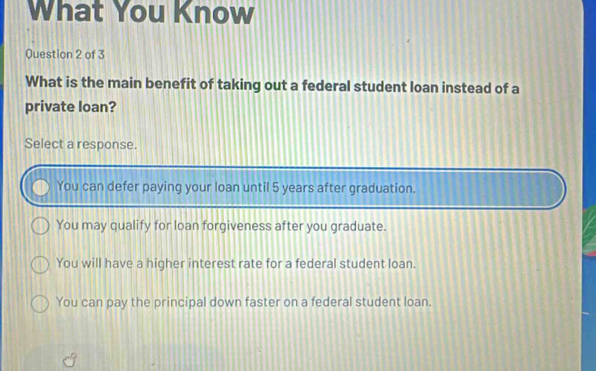 question 2 of 3 what is the main benefit of taking out a federal student loan instead of a private loan? select a response. you can defer paying your loan until 5 years after graduation. you may qualify for loan forgiveness after you graduate. you will have a higher interest rate for a federal student loan. you can pay the principal down faster on a federal student loan.