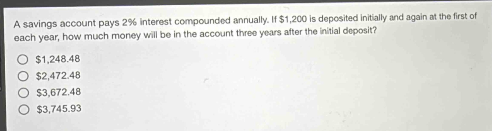 a savings account pays 2% interest compounded annually. if $1,200 is deposited initially and again at the first of each year, how much money will be in the account three years after the initial deposit? $1,248.48 $2,472.48 $3,672.48 $3,745.93