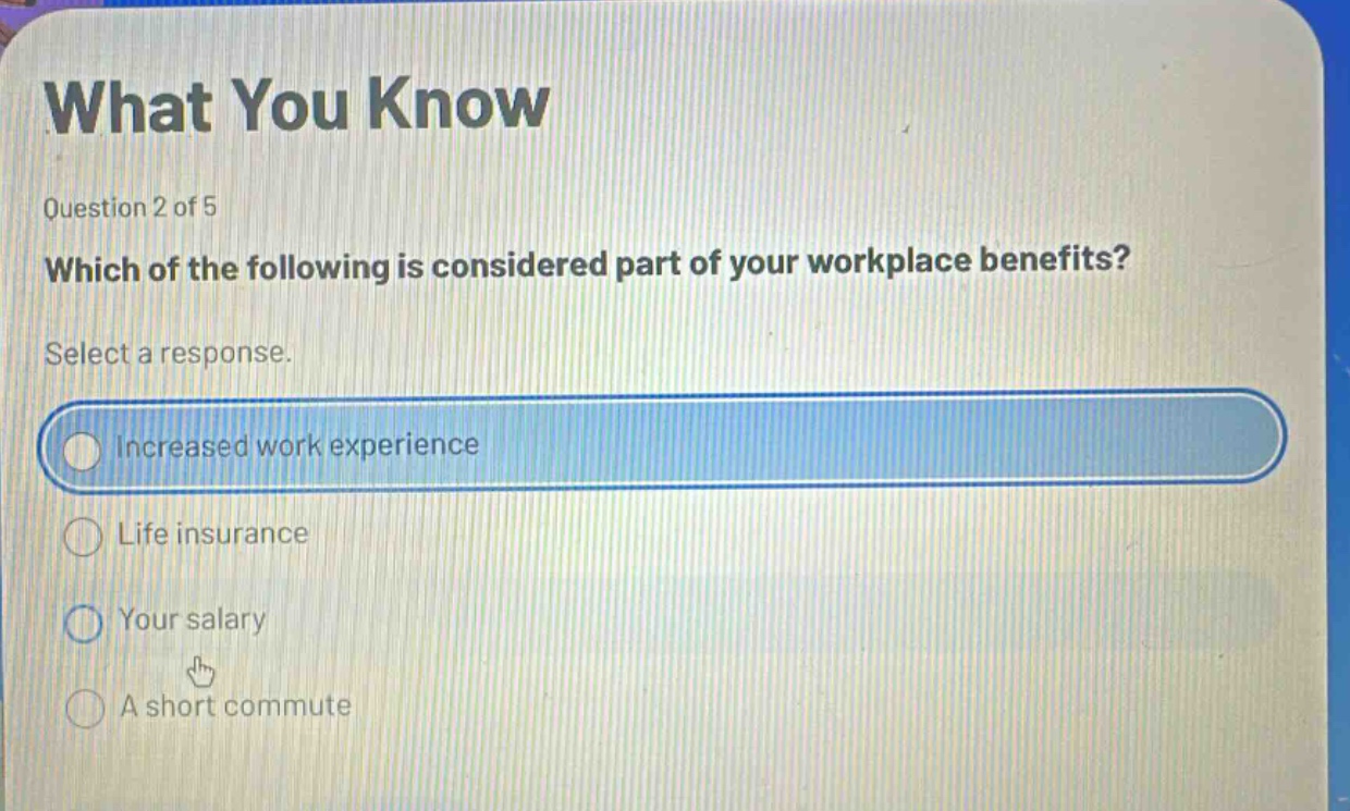 what you know\nquestion 2 of 5\nwhich of the following is considered part of your workplace benefits?\nselect a response.\nincreased work experience\nlife insurance\nyour salary\na short commute