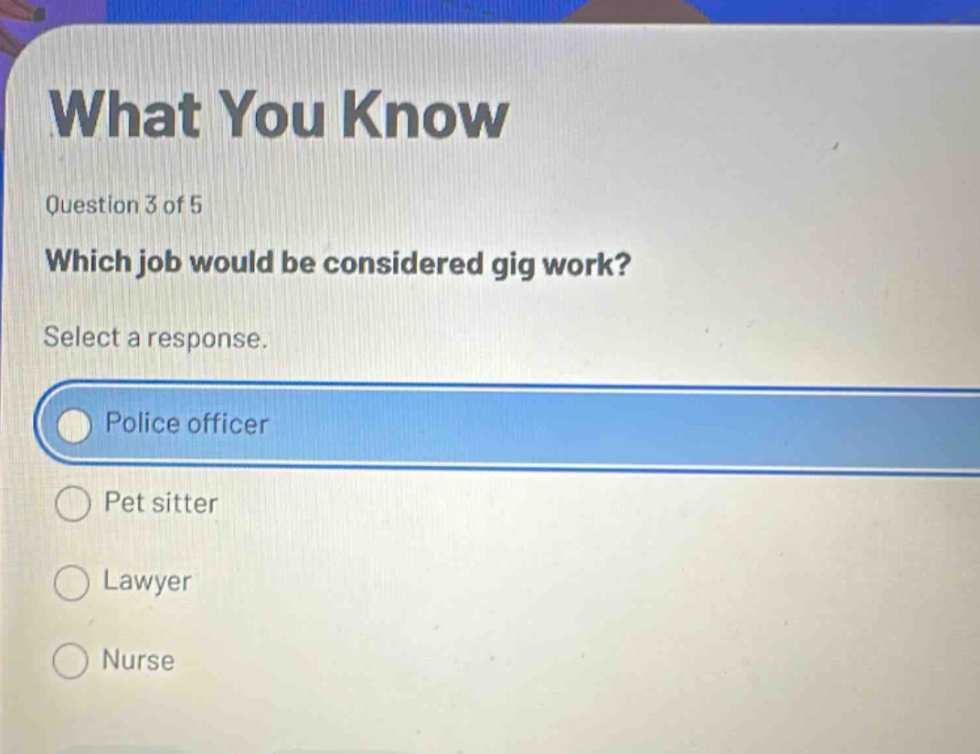 what you know\nquestion 3 of 5\nwhich job would be considered gig work?\nselect a response.\npolice officer\npet sitter\nlawyer\nnurse