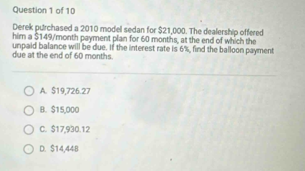 question 1 of 10 derek purchased a 2010 model sedan for $21,000. the dealership offered him a $149/month payment plan for 60 months, at the end of which the unpaid balance will be due. if the interest rate is 6%, find the balloon payment due at the end of 60 months. a. $19,726.27 b. $15,000 c. $17,930.12 d. $14,448