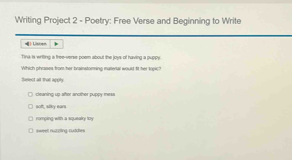 writing project 2 - poetry: free verse and beginning to write listen tina is writing a free - verse poem about the joys of having a puppy. which phrases from her brainstorming material would fit her topic? select all that apply. cleaning up after another puppy mess soft, silky ears romping with a squeaky toy sweet nuzzling cuddles