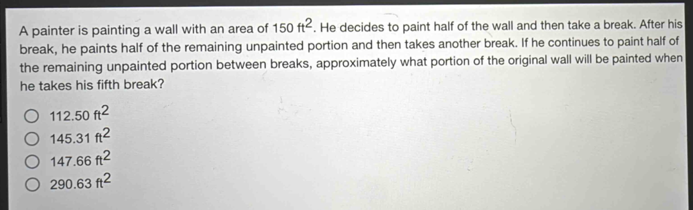 a painter is painting a wall with an area of 150 ft². he decides to paint half of the wall and then take a break. after his break, he paints half of the remaining unpainted portion and then takes another break. if he continues to paint half of the remaining unpainted portion between breaks, approximately what portion of the original wall will be painted when he takes his fifth break?\n112.50 ft²\n145.31 ft²\n147.66 ft²\n290.63 ft²