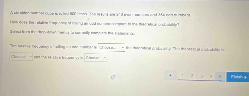 a six - sided number cube is rolled 600 times. the results are 246 even numbers and 354 odd numbers. how does the relative frequency of rolling an odd number compare to the theoretical probability? select from the drop - down menus to correctly complete the statements. the relative frequency of rolling an odd number is choose... the theoretical probability. the theoretical probability is choose... and the relative frequency is choose...