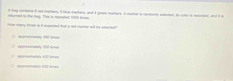 a bag contains 6 red markers, 5 blue markers, and 4 green markers. a marker is randomly selected, its color is recorded, and it is returned to the bag. this is repeated 1050 times. how many times is it expected that a red marker will be selected? approximately 280 times approximately 350 times approximately 420 times approximately 630 times