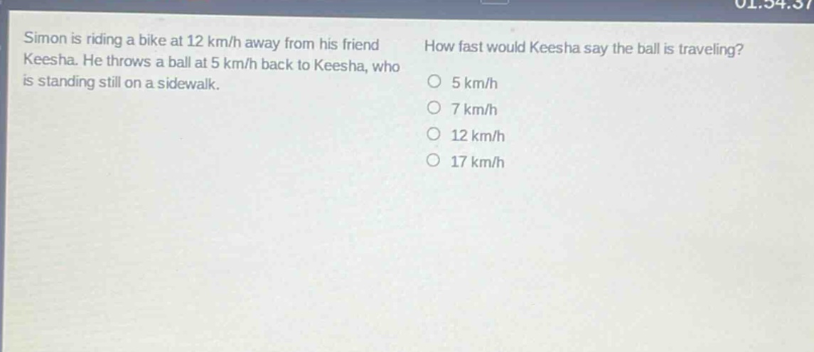 simon is riding a bike at 12 km/h away from his friend keesha. he throws a ball at 5 km/h back to keesha, who is standing still on a sidewalk. how fast would keesha say the ball is traveling? 5 km/h 7 km/h 12 km/h 17 km/h