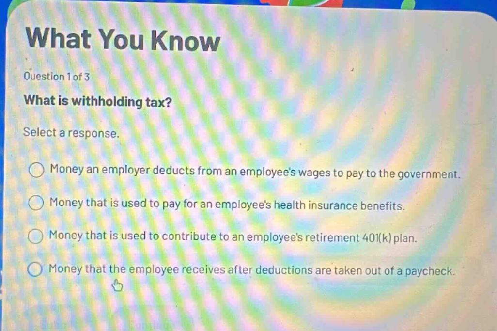 what you know\nquestion 1 of 3\nwhat is withholding tax?\nselect a response.\nmoney an employer deducts from an employees wages to pay to the government.\nmoney that is used to pay for an employees health insurance benefits.\nmoney that is used to contribute to an employees retirement 401(k) plan.\nmoney that the employee receives after deductions are taken out of a paycheck.