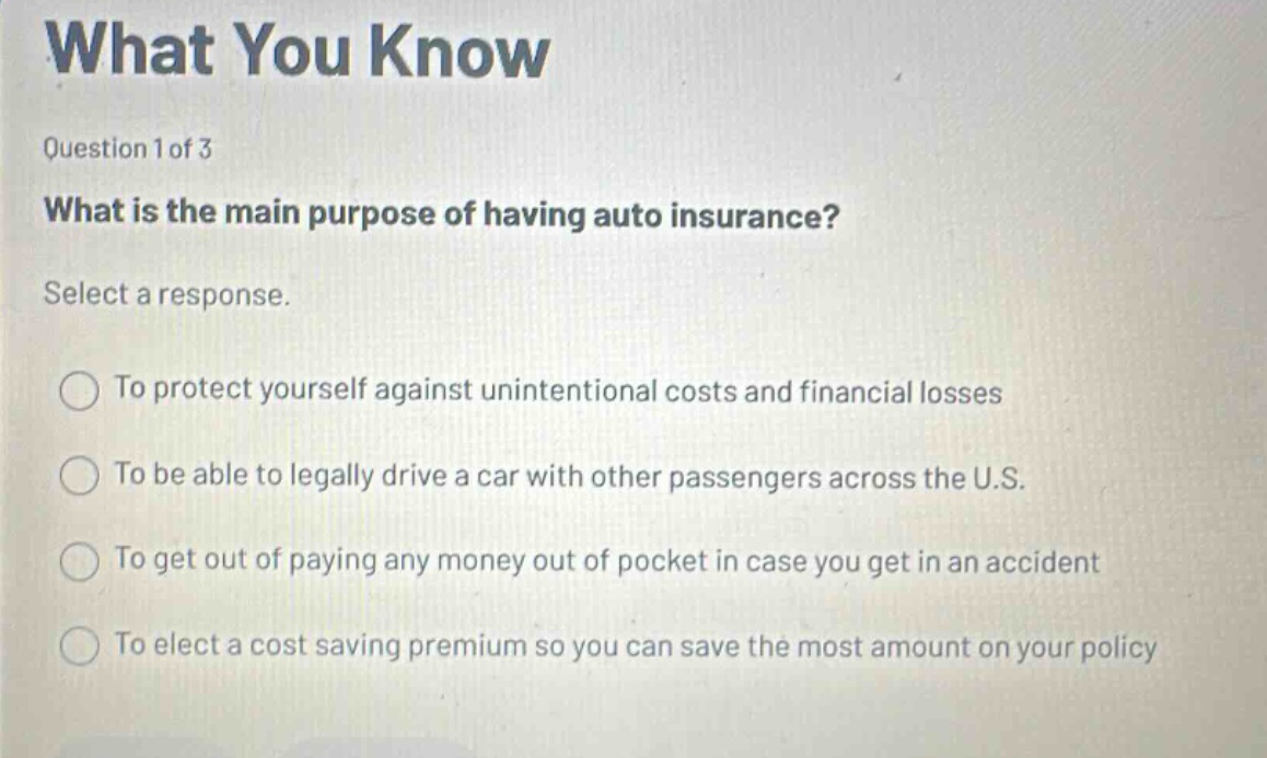 what you know\nquestion 1 of 3\nwhat is the main purpose of having auto insurance?\nselect a response.\nto protect yourself against unintentional costs and financial losses\nto be able to legally drive a car with other passengers across the u.s.\nto get out of paying any money out of pocket in case you get in an accident\nto elect a cost saving premium so you can save the most amount on your policy